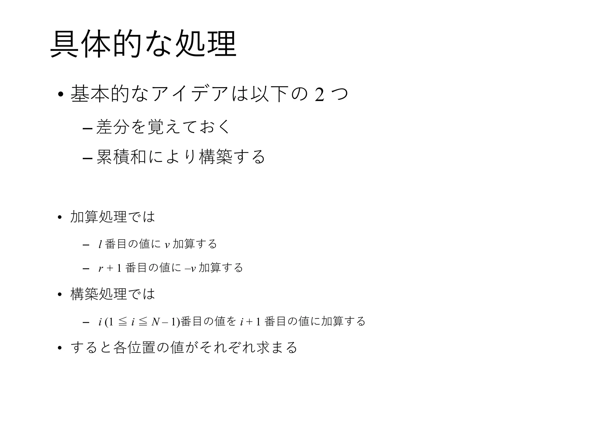 具体的な処理
• 基本的なアイデアは以下の 2 つ
– 差分を覚えておく
– 累積和により構築する
• 加算処理では
– l 番目の値に v 加算する
– r + 1 番目の値に –v 加算する
• 構築処理では
– i (1 ≦ i ≦ N – 1)番目の値を i + 1 番目の値に加算する
• すると各位置の値がそれぞれ求まる
 