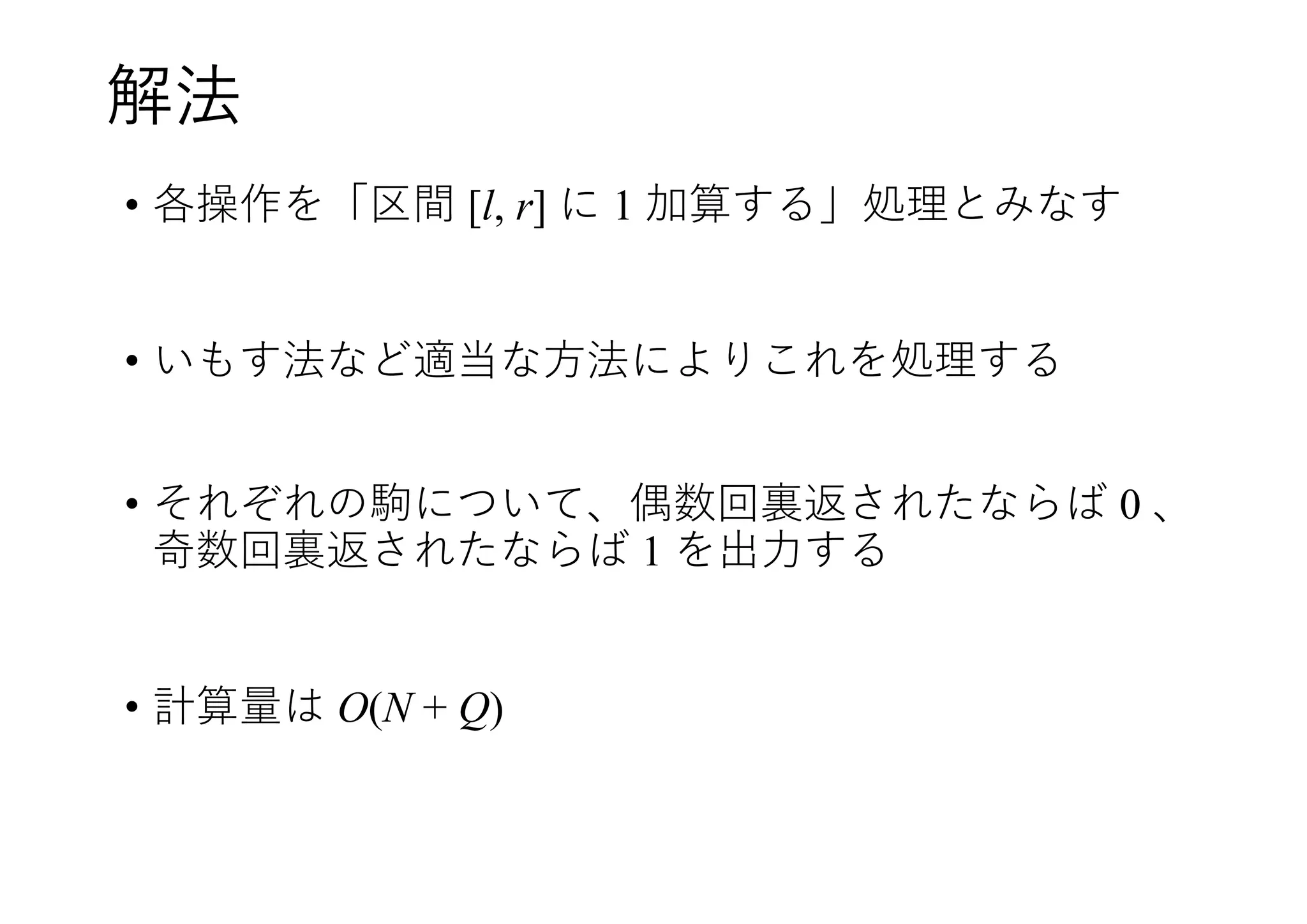 解法
• 各操作を「区間 [l, r] に 1 加算する」処理とみなす
• いもす法など適当な方法によりこれを処理する
• それぞれの駒について、偶数回裏返されたならば 0 、
奇数回裏返されたならば 1 を出力する
• 計算量は O(N + Q)
 