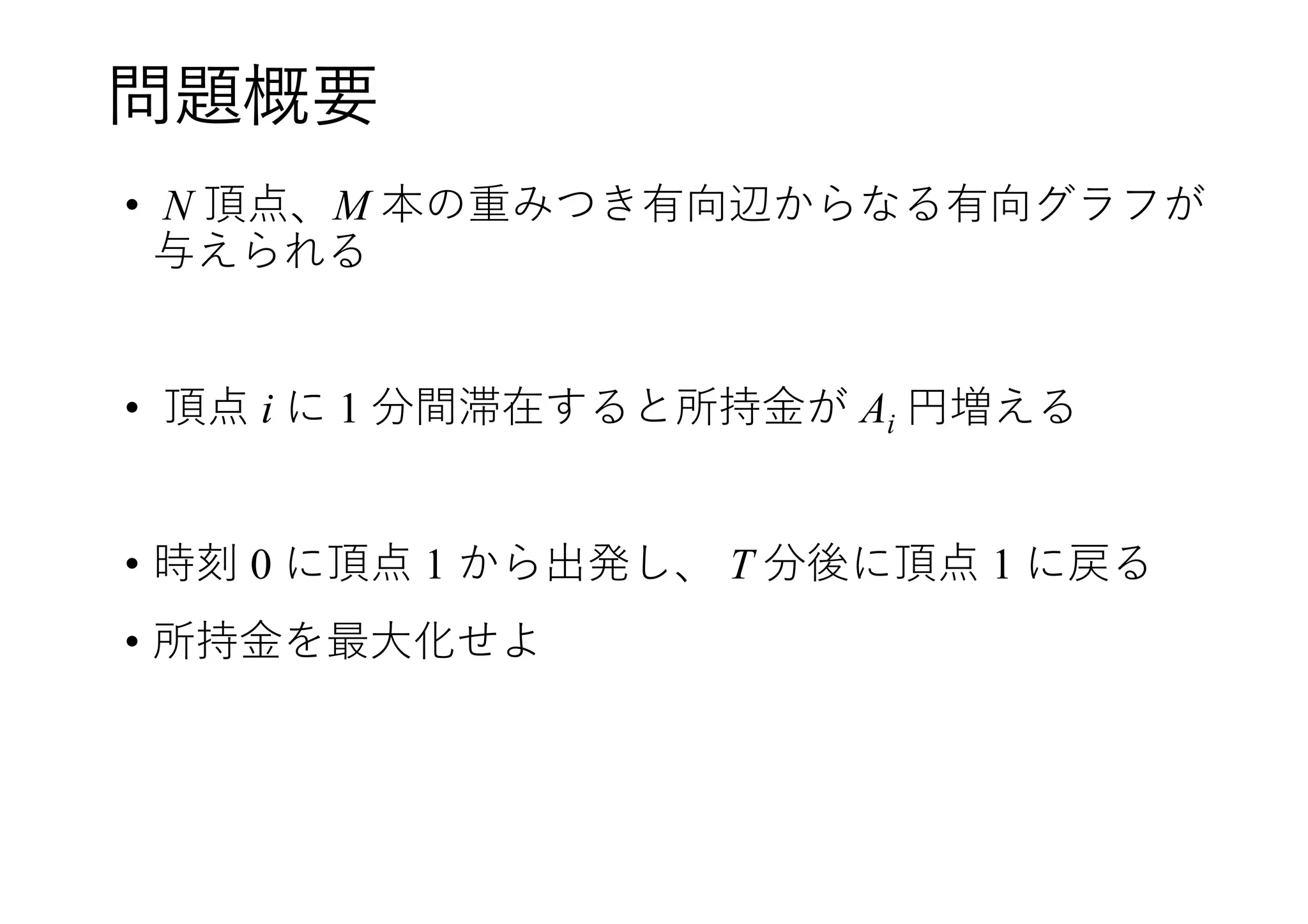 問題概要
• N 頂点、M 本の重みつき有向辺からなる有向グラフが
与えられる
• 頂点 i に 1 分間滞在すると所持金が Ai 円増える
• 時刻 0 に頂点 1 から出発し、 T 分後に頂点 1 に戻る
• 所持金を最大化せよ
 