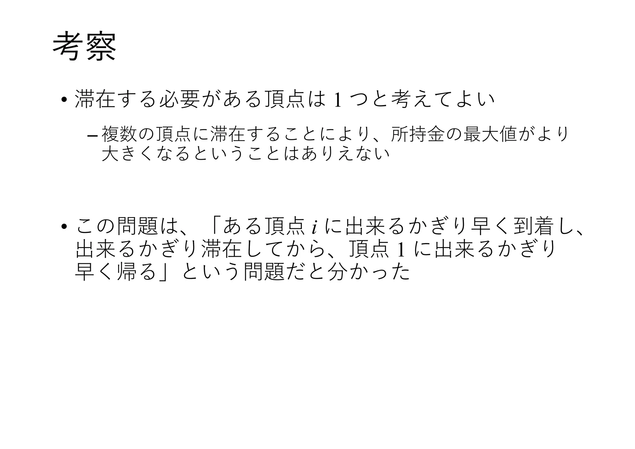 考察
• 滞在する必要がある頂点は 1 つと考えてよい
– 複数の頂点に滞在することにより、所持金の最大値がより
大きくなるということはありえない
• この問題は、「ある頂点 i に出来るかぎり早く到着し、
出来るかぎり滞在してから、頂点 1 に出来るかぎり
早く帰る」という問題だと分かった
 