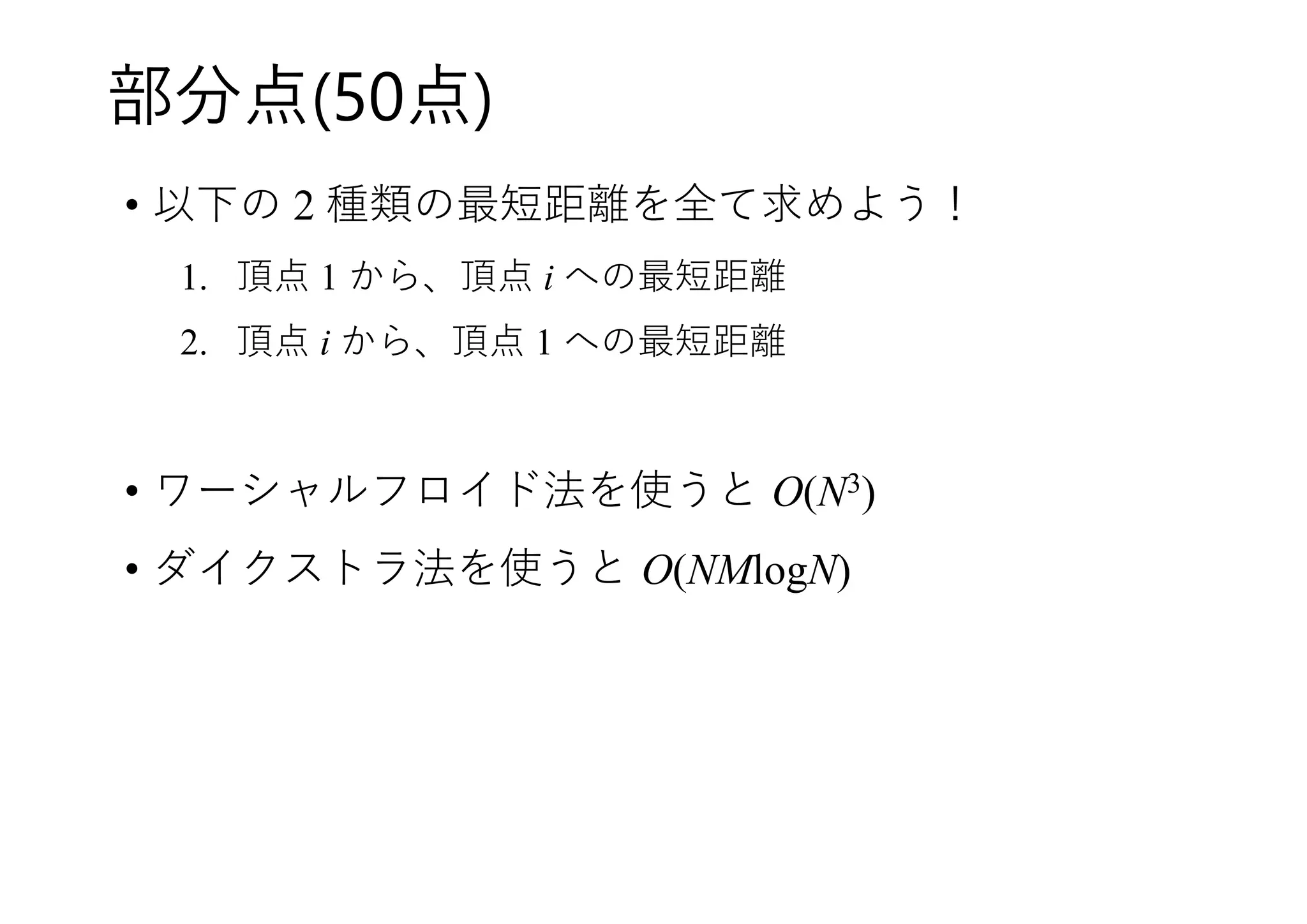 部分点(50点)
• 以下の 2 種類の最短距離を全て求めよう！
1. 頂点 1 から、頂点 i への最短距離
2. 頂点 i から、頂点 1 への最短距離
• ワーシャルフロイド法を使うと O(N3)
• ダイクストラ法を使うと O(NMlogN)
 