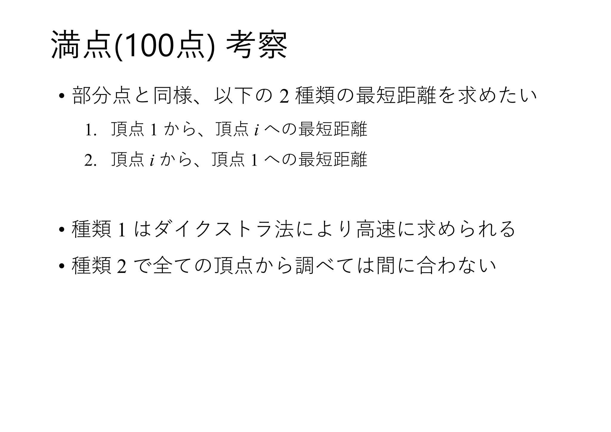 満点(100点) 考察
• 部分点と同様、以下の 2 種類の最短距離を求めたい
1. 頂点 1 から、頂点 i への最短距離
2. 頂点 i から、頂点 1 への最短距離
• 種類 1 はダイクストラ法により高速に求められる
• 種類 2 で全ての頂点から調べては間に合わない
 