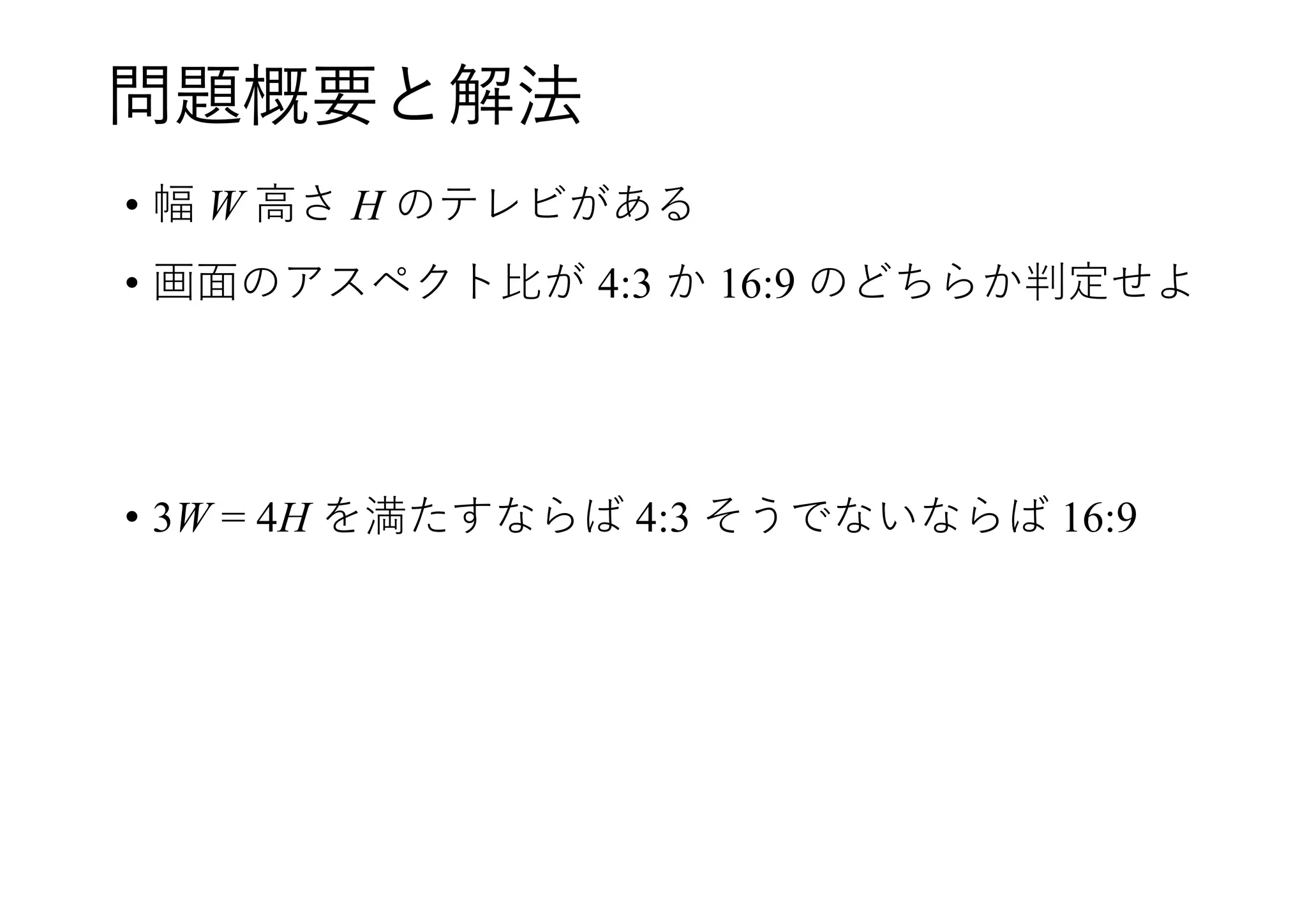 問題概要と解法
• 幅 W 高さ H のテレビがある
• 画面のアスペクト比が 4:3 か 16:9 のどちらか判定せよ
• 3W = 4H を満たすならば 4:3 そうでないならば 16:9
 
