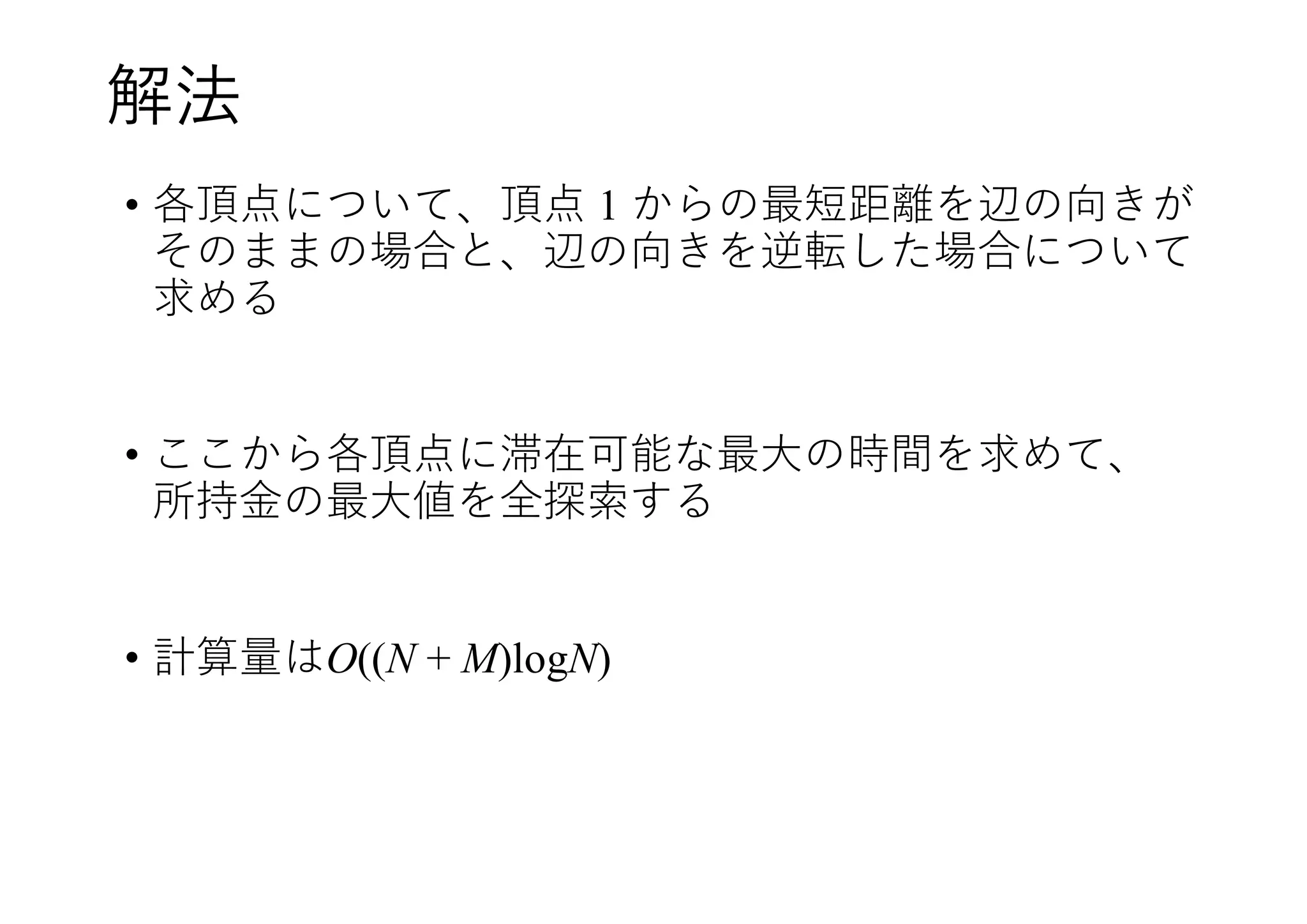 解法
• 各頂点について、頂点 1 からの最短距離を辺の向きが
そのままの場合と、辺の向きを逆転した場合について
求める
• ここから各頂点に滞在可能な最大の時間を求めて、
所持金の最大値を全探索する
• 計算量はO((N + M)logN)
 