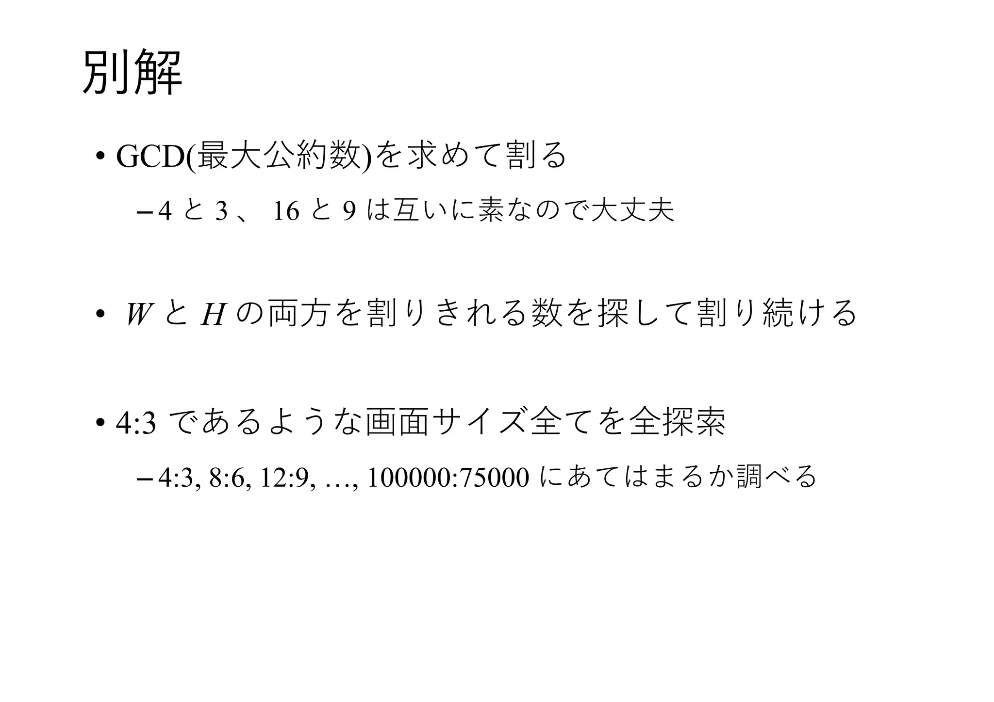 別解
• GCD(最大公約数)を求めて割る
– 4 と 3 、 16 と 9 は互いに素なので大丈夫
• W と H の両方を割りきれる数を探して割り続ける
• 4:3 であるような画面サイズ全てを全探索
– 4:3, 8:6, 12:9, …, 100000:75000 にあてはまるか調べる
 