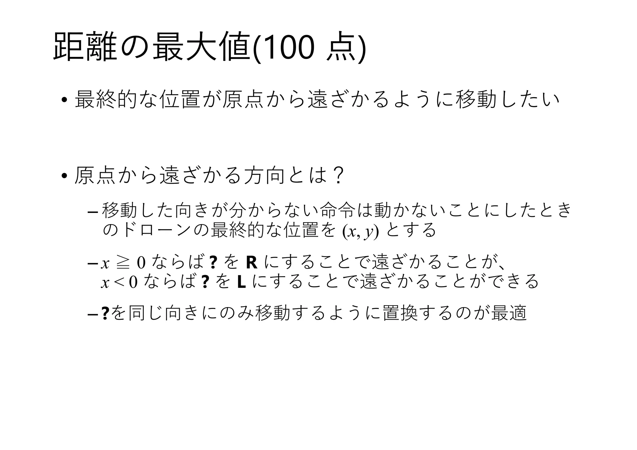 距離の最大値(100 点)
• 最終的な位置が原点から遠ざかるように移動したい
• 原点から遠ざかる方向とは？
– 移動した向きが分からない命令は動かないことにしたとき
のドローンの最終的な位置を (x, y) とする
– x ≧ 0 ならば ? を R にすることで遠ざかることが、
x < 0 ならば ? を L にすることで遠ざかることができる
– ?を同じ向きにのみ移動するように置換するのが最適
 