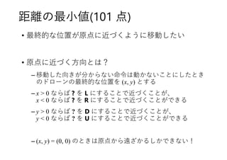 距離の最小値(101 点)
• 最終的な位置が原点に近づくように移動したい
• 原点に近づく方向とは？
– 移動した向きが分からない命令は動かないことにしたとき
のドローンの最終的な位置を (x, y) とする
– x > 0 ならば ? を L にすることで近づくことが、
x < 0 ならば ? を R にすることで近づくことができる
– y > 0 ならば ? を D にすることで近づくことが、
y < 0 ならば ? を U にすることで近づくことができる
– (x, y) = (0, 0) のときは原点から遠ざかるしかできない！
 