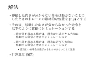 解法
• 移動した向きが分からない命令は動かないことに
したときのドローンの最終的な位置を (x, y) とする
• その後、移動した向きが分からなかった命令を
以下のように貪欲にシミュレーションする
– 最大値を求める場合は、原点から遠ざかる方向に
移動する命令と考えてシミュレーション
– 最小値を求める場合は、原点に近づく方向に
移動する命令と考えてシミュレーション
• 原点にいる場合は遠ざかるしかできないことに注意
• 計算量は O(|S|)
 