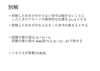 別解
• 移動した向きが分からない命令は動かないことに
したときのドローンの最終的な位置を (x, y) とする
• 移動した向きが分からなかった命令の数を k とする
• 距離の最大値は |x| + |y| + k、
距離の最小値は max(|S| % 2, |x| + |y| – k) で表せる
• こちらも計算量はO(|S|)
 
