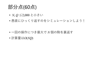 部分点(60点)
• N, Q ≦2,000 と小さい
• 愚直にひっくり返すのをシミュレーションしよう！
• 一回の操作につき最大で N 個の駒を裏返す
• 計算量はO(NQ)
 