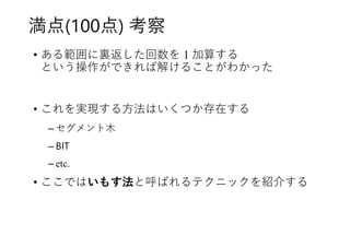 満点(100点) 考察
• ある範囲に裏返した回数を 1 加算する
という操作ができれば解けることがわかった
• これを実現する方法はいくつか存在する
– セグメント木
– BIT
– etc.
• ここではいもす法と呼ばれるテクニックを紹介する
 