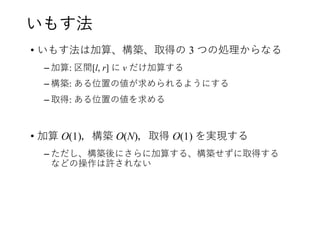 いもす法
• いもす法は加算、構築、取得の 3 つの処理からなる
– 加算: 区間[l, r] に v だけ加算する
– 構築: ある位置の値が求められるようにする
– 取得: ある位置の値を求める
• 加算 O(1)，構築 O(N)，取得 O(1) を実現する
– ただし、構築後にさらに加算する、構築せずに取得する
などの操作は許されない
 