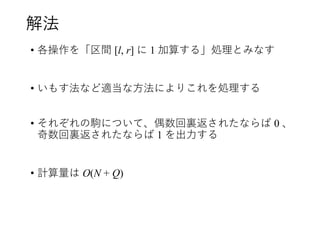 解法
• 各操作を「区間 [l, r] に 1 加算する」処理とみなす
• いもす法など適当な方法によりこれを処理する
• それぞれの駒について、偶数回裏返されたならば 0 、
奇数回裏返されたならば 1 を出力する
• 計算量は O(N + Q)
 