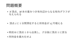 問題概要
• N 頂点、M 本の重みつき有向辺からなる有向グラフが
与えられる
• 頂点 i に 1 分間滞在すると所持金が Ai 円増える
• 時刻 0 に頂点 1 から出発し、 T 分後に頂点 1 に戻る
• 所持金を最大化せよ
 