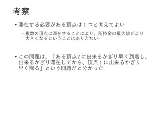 考察
• 滞在する必要がある頂点は 1 つと考えてよい
– 複数の頂点に滞在することにより、所持金の最大値がより
大きくなるということはありえない
• この問題は、「ある頂点 i に出来るかぎり早く到着し、
出来るかぎり滞在してから、頂点 1 に出来るかぎり
早く帰る」という問題だと分かった
 