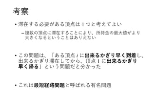 考察
• 滞在する必要がある頂点は 1 つと考えてよい
– 複数の頂点に滞在することにより、所持金の最大値がより
大きくなるということはありえない
• この問題は、「ある頂点 i に出来るかぎり早く到着し、
出来るかぎり滞在してから、頂点 1 に出来るかぎり
早く帰る」という問題だと分かった
• これは最短経路問題と呼ばれる有名問題
 