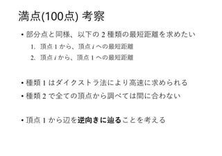 満点(100点) 考察
• 部分点と同様、以下の 2 種類の最短距離を求めたい
1. 頂点 1 から、頂点 i への最短距離
2. 頂点 i から、頂点 1 への最短距離
• 種類 1 はダイクストラ法により高速に求められる
• 種類 2 で全ての頂点から調べては間に合わない
• 頂点 1 から辺を逆向きに辿ることを考える
 