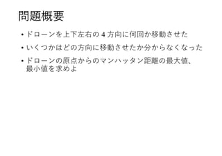 問題概要
• ドローンを上下左右の 4 方向に何回か移動させた
• いくつかはどの方向に移動させたか分からなくなった
• ドローンの原点からのマンハッタン距離の最大値、
最小値を求めよ
 
