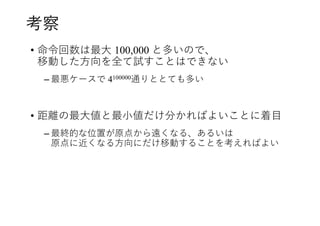 考察
• 命令回数は最大 100,000 と多いので、
移動した方向を全て試すことはできない
– 最悪ケースで 4100000通りととても多い
• 距離の最大値と最小値だけ分かればよいことに着目
– 最終的な位置が原点から遠くなる、あるいは
原点に近くなる方向にだけ移動することを考えればよい
 
