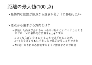 距離の最大値(100 点)
• 最終的な位置が原点から遠ざかるように移動したい
• 原点から遠ざかる方向とは？
– 移動した向きが分からない命令は動かないことにしたとき
のドローンの最終的な位置を (x, y) とする
– x ≧ 0 ならば ? を R にすることで遠ざかることが、
x < 0 ならば ? を L にすることで遠ざかることができる
– ?を同じ向きにのみ移動するように置換するのが最適
 