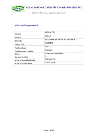 FORMULARIO DE DATOS PERSONALES EMPRESA ABC

                           Imprima y llévese una copia de este formulario.




Información personal

                                            OSWALDO
Nombre
                                            CALLE
Apellido
                                            PEDRO MONCAYO Y AV.MACHALA
Domicilio
                                            CASADO
Estado Civil
                                            2652322
Teléfono Casa
                                            5263562
Teléfono móvil o celular
Cargo                                       AUXILIAR CONTABLE
                                            3
Numero de Hijos
                                            5625462159
Nº de la Seguridad Social
                                            2365215658
Nº de la Libreta Militar




                                          Página 1 de 24
 