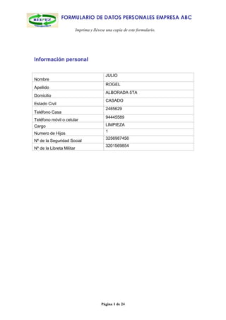 FORMULARIO DE DATOS PERSONALES EMPRESA ABC

                           Imprima y llévese una copia de este formulario.




Información personal

                                            JULIO
Nombre
                                            ROGEL
Apellido
                                            ALBORADA 5TA
Domicilio
                                            CASADO
Estado Civil
                                            2485629
Teléfono Casa
                                            94445589
Teléfono móvil o celular
Cargo                                       LIMPIEZA
                                            1
Numero de Hijos
                                            3256987456
Nº de la Seguridad Social
                                            3201569854
Nº de la Libreta Militar




                                          Página 1 de 24
 