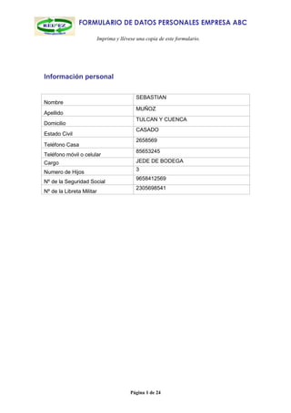 FORMULARIO DE DATOS PERSONALES EMPRESA ABC

                           Imprima y llévese una copia de este formulario.




Información personal

                                            SEBASTIAN
Nombre
                                            MUÑOZ
Apellido
                                            TULCAN Y CUENCA
Domicilio
                                            CASADO
Estado Civil
                                            2658569
Teléfono Casa
                                            85653245
Teléfono móvil o celular
Cargo                                       JEDE DE BODEGA
                                            3
Numero de Hijos
                                            9658412569
Nº de la Seguridad Social
                                            2305698541
Nº de la Libreta Militar




                                          Página 1 de 24
 