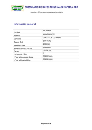 FORMULARIO DE DATOS PERSONALES EMPRESA ABC

                           Imprima y llévese una copia de este formulario.




Información personal

                                            RICHARD
Nombre
                                            MONSALVATE
Apellido
                                            CDLA. 9 DE OCTUBRE
Domicilio
                                            SOLTERO
Estado Civil
                                            2653265
Teléfono Casa
                                            56956235
Teléfono móvil o celular
Cargo                                       GUARDIA
                                            0
Numero de Hijos
                                            5698523659
Nº de la Seguridad Social
                                            6532015965
Nº de la Libreta Militar




                                          Página 1 de 24
 