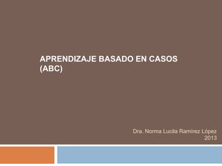 APRENDIZAJE BASADO EN CASOS
(ABC)
Dra. Norma Lucila Ramírez López
2013
 
