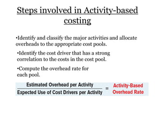 Steps involved in Activity-based
costing
•Identify and classify the major activities and allocate
overheads to the appropriate cost pools.
•Identify the cost driver that has a strong
correlation to the costs in the cost pool.
•Compute the overhead rate for
each pool.

 