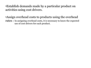 •Establish demands made by a particular product on
activities using cost drivers.
•Assign overhead costs to products using the overhead
rates : In assigning overhead costs, it is necessary to know the expected
use of cost drivers for each product.

 