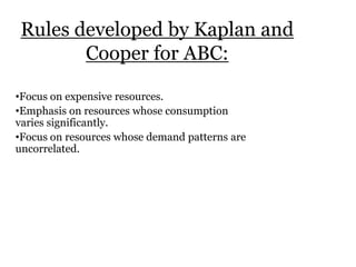 Rules developed by Kaplan and
Cooper for ABC:
•Focus on expensive resources.
•Emphasis on resources whose consumption
varies significantly.
•Focus on resources whose demand patterns are
uncorrelated.

 