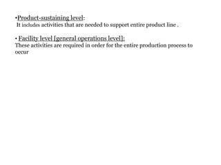 •Product-sustaining level:
It includes activities that are needed to support entire product line .
• Facility level [general operations level]:
These activities are required in order for the entire production process to
occur

 