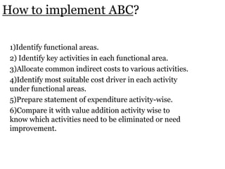 How to implement ABC?
1)Identify functional areas.
2) Identify key activities in each functional area.
3)Allocate common indirect costs to various activities.
4)Identify most suitable cost driver in each activity
under functional areas.
5)Prepare statement of expenditure activity-wise.
6)Compare it with value addition activity wise to
know which activities need to be eliminated or need
improvement.

 