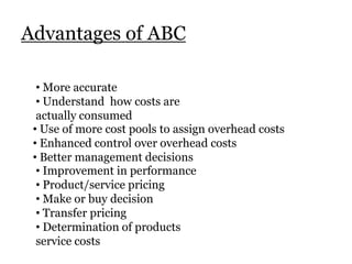 Advantages of ABC
• More accurate
• Understand how costs are
actually consumed
• Use of more cost pools to assign overhead costs
• Enhanced control over overhead costs
• Better management decisions
• Improvement in performance
• Product/service pricing
• Make or buy decision
• Transfer pricing
• Determination of products
service costs

 