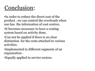 Conclusion:
•In order to reduce the direct cost of the
product , we can control the overheads when
one has the information of cost centres.
•It becomes necessary to have a costing
system based on activity done.
•Can not be applied if there is no clear
distinction for the costs attached to various
activities.
•Implemented in different segments of an
organisation .
•Equally applied in service sectors.

 