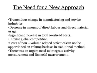 The Need for a New Approach
•Tremendous change in manufacturing and service
industries.
•Decrease in amount of direct labour and direct material
usage.
•Significant increase in total overhead costs.
•Intense global competition.
•Costs of non – volume related activities can not be
apportioned on volume basis as in traditional method.
•There was an urgent need to integrate activity
measurement and financial measurement.

 