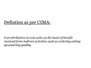 Defintion as per CIMA:
Cost attribution to cost units on the basis of benefit
received from indirect activities such as ordering,setting
up,assuring,quality.

 