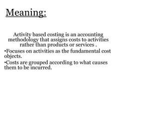 Meaning:
Activity based costing is an accounting
methodology that assigns costs to activities
rather than products or services .
•Focuses on activities as the fundamental cost
objects.
•Costs are grouped according to what causes
them to be incurred.

 