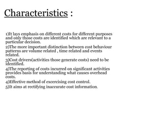 Characteristics :
1)It lays emphasis on different costs for different purposes
and only those costs are identified which are relevant to a
particular decision.
2)The more important distinction between cost behaviour
patterns are volume related , time related and events
related.
3)Cost drivers(activities those generate costs) need to be
identified.
4)The reporting of costs incurred on significant activities
provides basis for understanding what causes overhead
costs.
4)Effective method of excercising cost control.
5)It aims at rectifying inaccurate cost information.

 