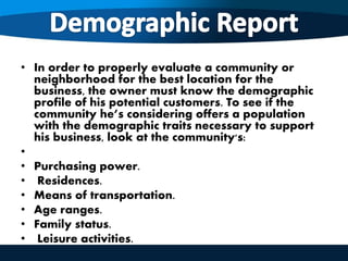 • In order to properly evaluate a community or
neighborhood for the best location for the
business, the owner must know the demographic
profile of his potential customers. To see if the
community he’s considering offers a population
with the demographic traits necessary to support
his business, look at the community's:
•
• Purchasing power.
• Residences.
• Means of transportation.
• Age ranges.
• Family status.
• Leisure activities.
 