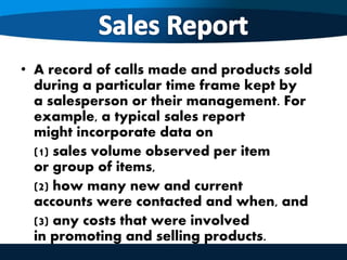 • A record of calls made and products sold
during a particular time frame kept by
a salesperson or their management. For
example, a typical sales report
might incorporate data on
(1) sales volume observed per item
or group of items,
(2) how many new and current
accounts were contacted and when, and
(3) any costs that were involved
in promoting and selling products.
 