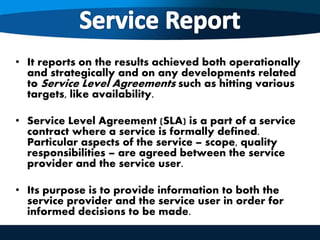 • It reports on the results achieved both operationally
and strategically and on any developments related
to Service Level Agreements such as hitting various
targets, like availability.
• Service Level Agreement (SLA) is a part of a service
contract where a service is formally defined.
Particular aspects of the service – scope, quality
responsibilities – are agreed between the service
provider and the service user.
• Its purpose is to provide information to both the
service provider and the service user in order for
informed decisions to be made.
 