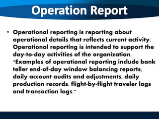 • Operational reporting is reporting about
operational details that reflects current activity.
Operational reporting is intended to support the
day-to-day activities of the organization.
"Examples of operational reporting include bank
teller end-of-day window balancing reports,
daily account audits and adjustments, daily
production records, flight-by-flight traveler logs
and transaction logs."
 