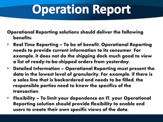 Operational Reporting solutions should deliver the following
benefits:
• Real Time Reporting – To be of benefit, Operational Reporting
needs to provide current information to its consumer. For
example, it does not do the shipping dock much good to view
a list of ready-to-be-shipped orders from yesterday.
• Detailed Information – Operational Reporting must present the
data in the lowest level of granularity. For example, if there is
a sales line that is backordered and needs to be filled, the
responsible parties need to know the specifics of the
transaction.
• Flexibility – To limit your dependence on IT, your Operational
Reporting solution should provide flexibility to enable end
users to create their own specific views of the data.
 