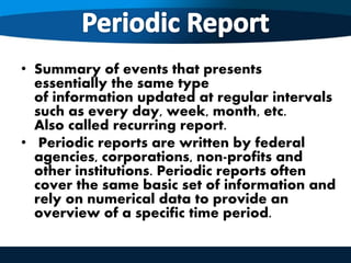 • Summary of events that presents
essentially the same type
of information updated at regular intervals
such as every day, week, month, etc.
Also called recurring report.
• Periodic reports are written by federal
agencies, corporations, non-profits and
other institutions. Periodic reports often
cover the same basic set of information and
rely on numerical data to provide an
overview of a specific time period.
 