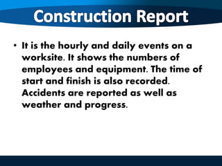 • It is the hourly and daily events on a
worksite. It shows the numbers of
employees and equipment. The time of
start and finish is also recorded.
Accidents are reported as well as
weather and progress.
 