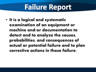 • It is a logical and systematic
examination of an equipment or
machine and/or documentation to
detect and to analyze the causes,
probabilities, and consequences of
actual or potential failure and to plan
corrective actions in those failure.
 