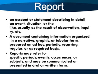 • an account or statement describing in detail
an event, situation, or the
like, usually as the result of observation, inqui
ry, etc.
• A document containing information organized
in a narrative, graphic, or tabular form,
prepared on ad hoc, periodic, recurring,
regular, or as required basis.
• Reports may refer to
specific periods, events, occurrences, or
subjects, and may be communicated or
presented in oral or written form.
 