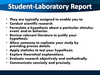 • They are typically assigned to enable you to:
• Conduct scientific research.
• Formulate a hypothesis about a particular stimulus,
event, and/or behavior.
• Review relevant literature to justify your
hypothesis.
• Allow someone to replicate your study by
providing precise details.
• Apply statistics to test your hypothesis.
• Explore theoretical explanations.
• Evaluate research objectively and methodically.
• Communicate concisely and precisely.
 